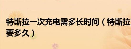 特斯拉一次充电需多长时间（特斯拉充电一次要多久）