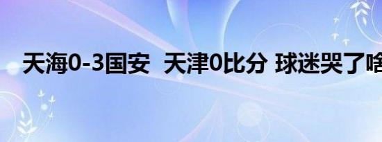 天海0-3国安 天津0比分 球迷哭了啥情况