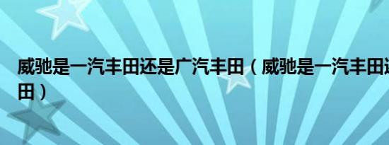 威驰是一汽丰田还是广汽丰田（威驰是一汽丰田还是广汽丰田）