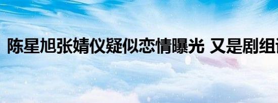 陈星旭张婧仪疑似恋情曝光 又是剧组谈恋爱