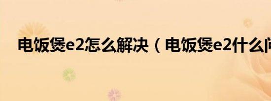 电饭煲e2怎么解决（电饭煲e2什么问题）