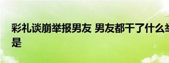 彩礼谈崩举报男友 男友都干了什么举报内容是