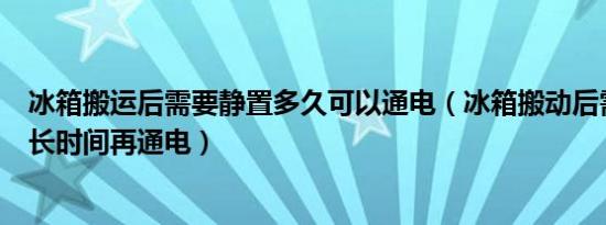 冰箱搬运后需要静置多久可以通电（冰箱搬动后需要静置多长时间再通电）