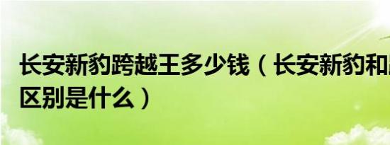 长安新豹跨越王多少钱（长安新豹和跨越王的区别是什么）
