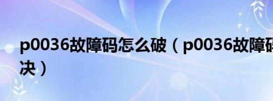 p0036故障码怎么破（p0036故障码怎么解决）