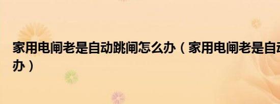 家用电闸老是自动跳闸怎么办（家用电闸老是自动跳闸怎么办）