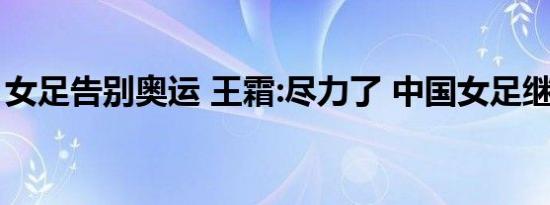 女足告别奥运 王霜:尽力了 中国女足继续加油