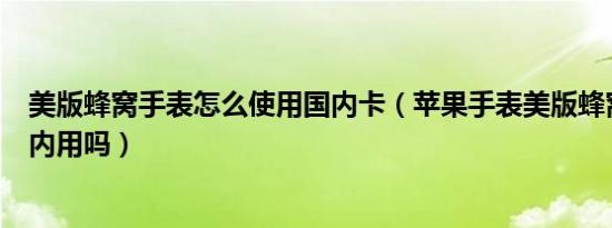 美版蜂窝手表怎么使用国内卡（苹果手表美版蜂窝可以在国内用吗）