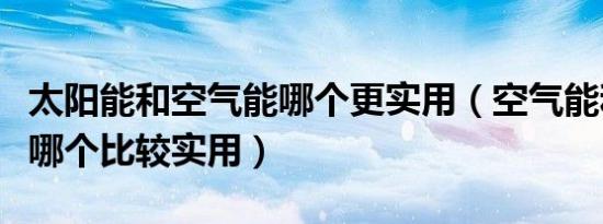 太阳能和空气能哪个更实用（空气能和太阳能哪个比较实用）