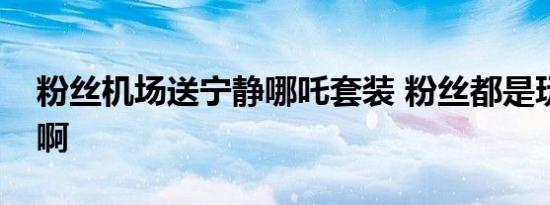 粉丝机场送宁静哪吒套装 粉丝都是玩梗高手啊