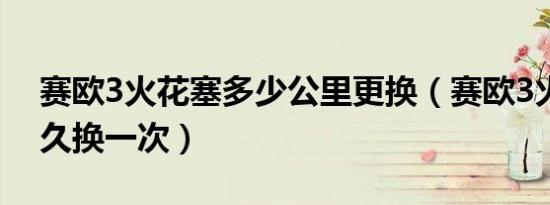 赛欧3火花塞多少公里更换（赛欧3火花塞多久换一次）