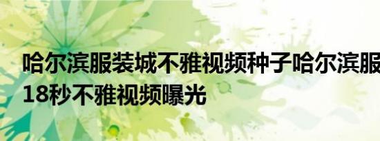 哈尔滨服装城不雅视频种子哈尔滨服装城3分18秒不雅视频曝光