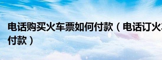 电话购买火车票如何付款（电话订火车票如何付款）