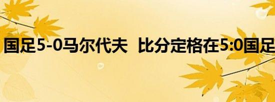 国足5-0马尔代夫 比分定格在5:0国足好样的