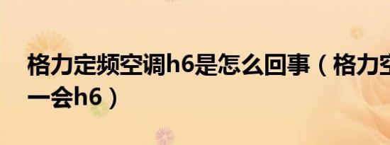格力定频空调h6是怎么回事（格力空调开机一会h6）
