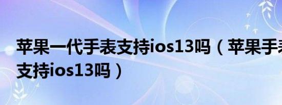 苹果一代手表支持ios13吗（苹果手表一代能支持ios13吗）