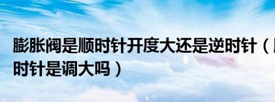 膨胀阀是顺时针开度大还是逆时针（膨胀阀顺时针是调大吗）