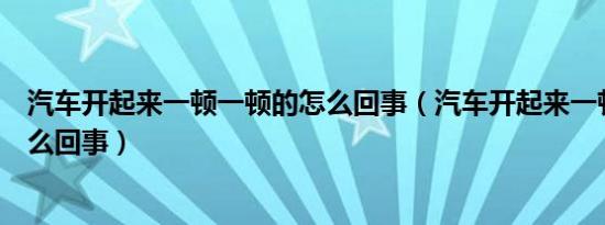 汽车开起来一顿一顿的怎么回事（汽车开起来一顿一顿的怎么回事）