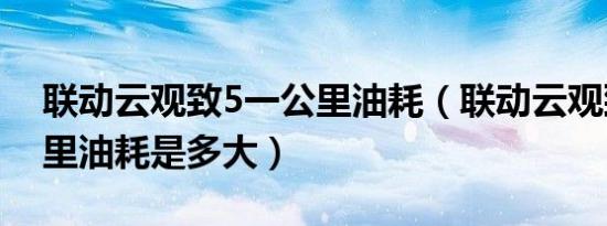 联动云观致5一公里油耗（联动云观致5百公里油耗是多大）
