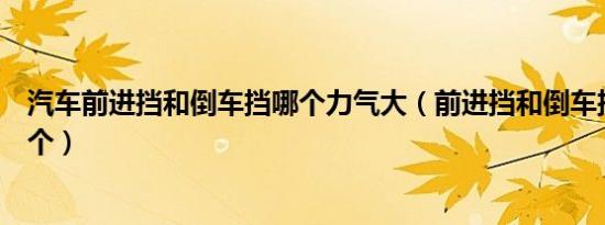 汽车前进挡和倒车挡哪个力气大（前进挡和倒车挡分别是哪个）
