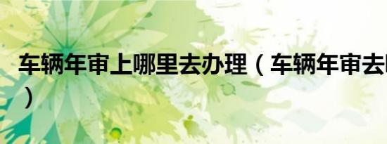 车辆年审上哪里去办理（车辆年审去哪里办理）