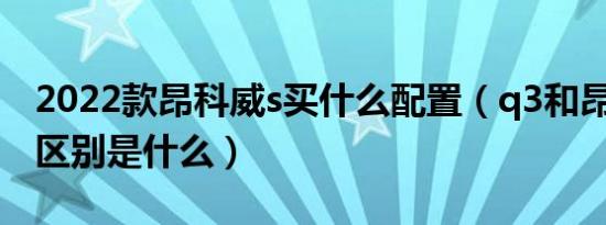 2022款昂科威s买什么配置（q3和昂科威s的区别是什么）