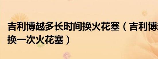 吉利博越多长时间换火花塞（吉利博越多久更换一次火花塞）