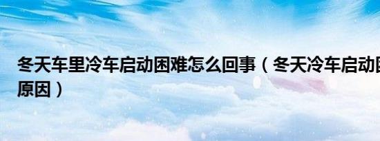 冬天车里冷车启动困难怎么回事（冬天冷车启动困难是什么原因）