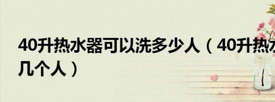 40升热水器可以洗多少人（40升热水器能洗几个人）