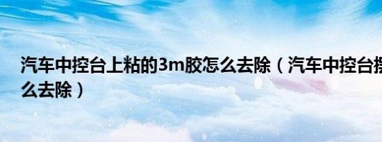 汽车中控台上粘的3m胶怎么去除（汽车中控台摆件的胶怎么去除）