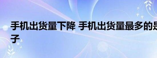 手机出货量下降 手机出货量最多的是哪个牌子
