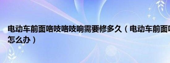 电动车前面咯吱咯吱响需要修多久（电动车前面咯吱咯吱响怎么办）