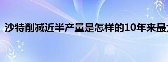 沙特削减近半产量是怎样的10年来最大袭击