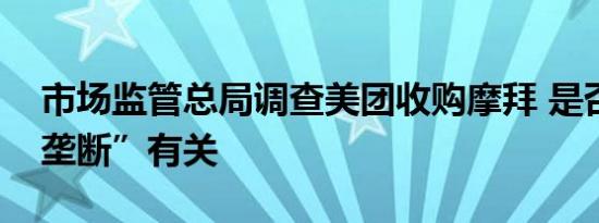 市场监管总局调查美团收购摩拜 是否与“反垄断”有关