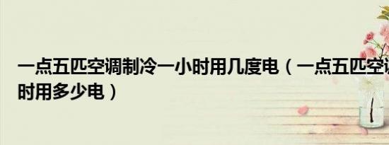 一点五匹空调制冷一小时用几度电（一点五匹空调制冷一小时用多少电）