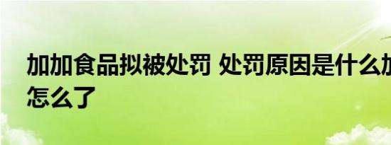 加加食品拟被处罚 处罚原因是什么加加食品怎么了