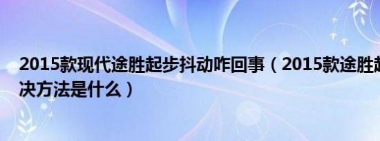 2015款现代途胜起步抖动咋回事（2015款途胜起步抖动解决方法是什么）