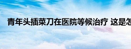 青年头插菜刀在医院等候治疗 这是怎样的