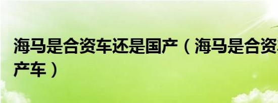 海马是合资车还是国产（海马是合资车还是国产车）