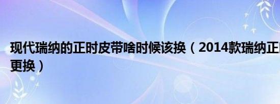 现代瑞纳的正时皮带啥时候该换（2014款瑞纳正时皮带多久更换）