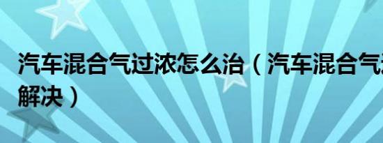 汽车混合气过浓怎么治（汽车混合气过浓怎么解决）