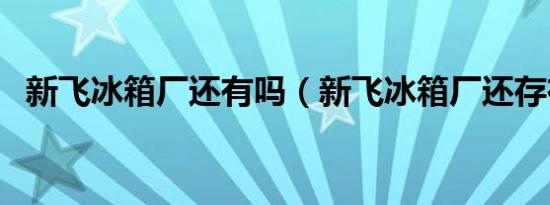 新飞冰箱厂还有吗（新飞冰箱厂还存在吗）