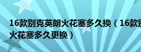 16款别克英朗火花塞多久换（16款别克英朗火花塞多久更换）