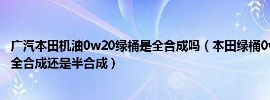 广汽本田机油0w20绿桶是全合成吗（本田绿桶0w20机油是全合成还是半合成）