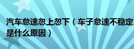 汽车怠速忽上忽下（车子怠速不稳定忽上忽下是什么原因）