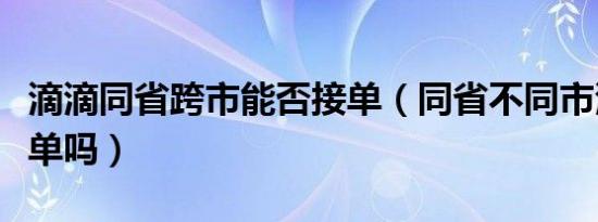 滴滴同省跨市能否接单（同省不同市滴滴能接单吗）