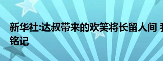 新华社:达叔带来的欢笑将长留人间 我们永远铭记