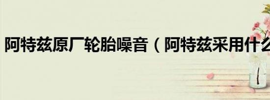 阿特兹原厂轮胎噪音（阿特兹采用什么轮胎）