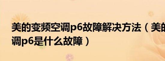 美的变频空调p6故障解决方法（美的柜机空调p6是什么故障）