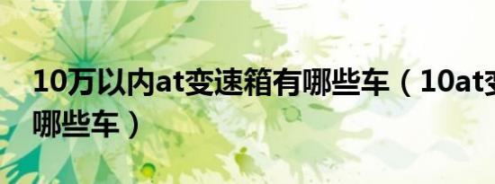 10万以内at变速箱有哪些车（10at变速箱有哪些车）